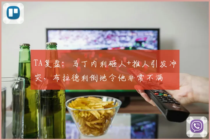 TA复盘：马丁内利砸人+推人引发冲突，布拉德利倒地令他非常不满