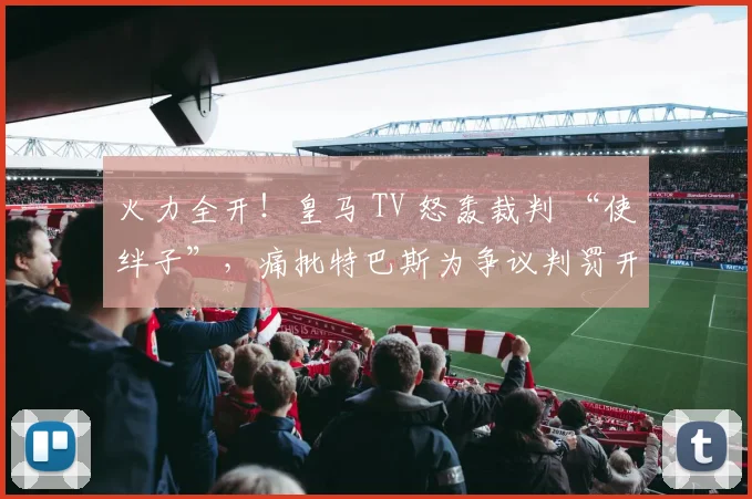 火力全开！皇马 TV 怒轰裁判 “使绊子”，痛批特巴斯为争议判罚开脱！
